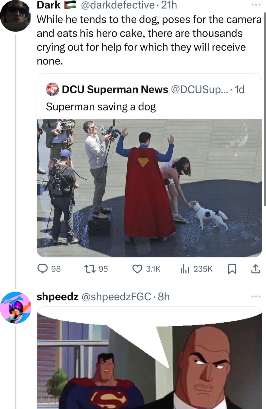 Dark E darkdefective 21h While he tends to the dog poses for the camera and eats his hero cake there are thousands crying out for help for which they will receive none DCU Superman News DCUSup 1d Superman saving a dog Qo8 95 Q 31K h23sk shpeedz shpeedzFGC 8h o