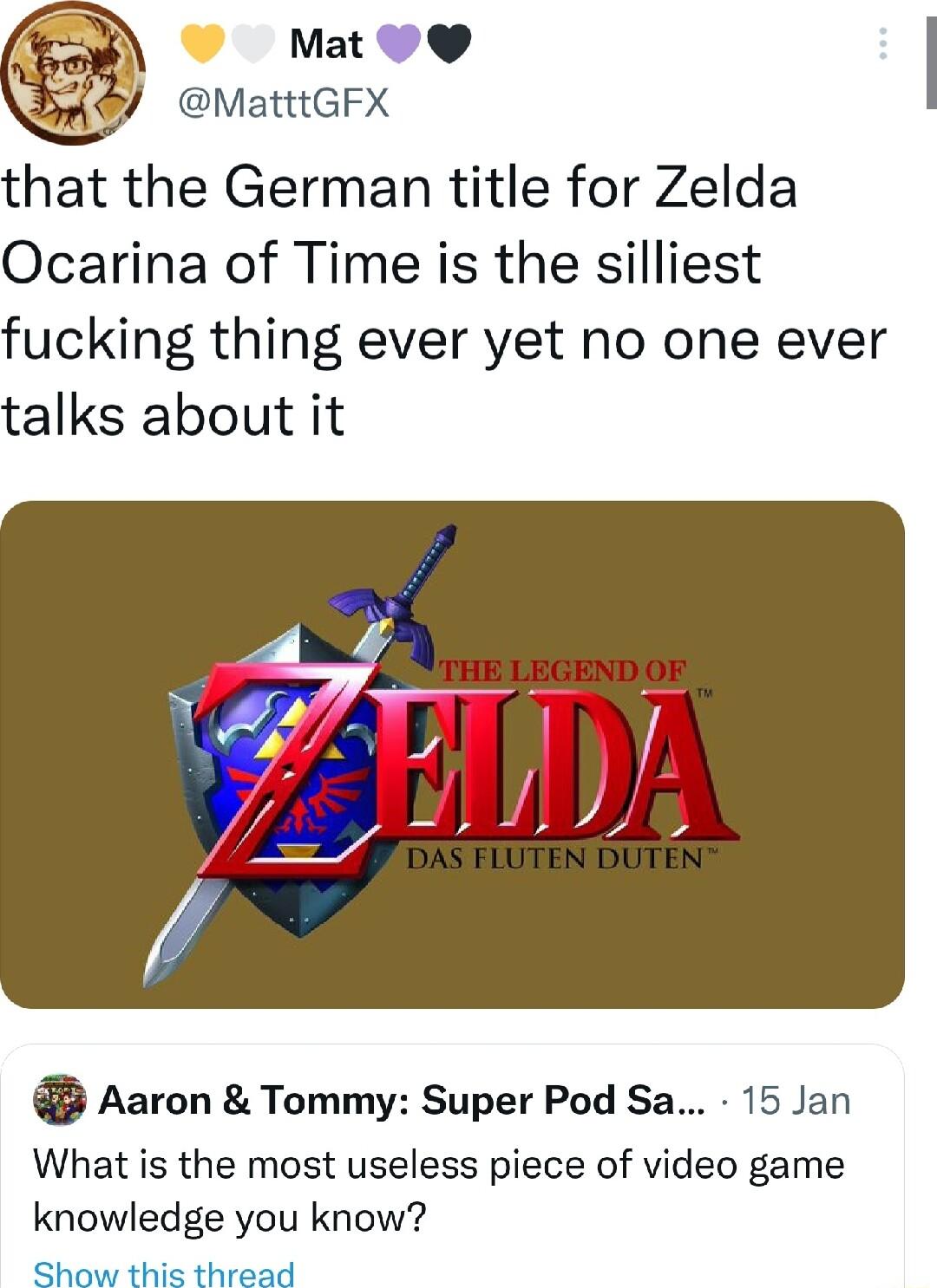 Mat V MatttGFX that the German title for Zelda Ocarina of Time is the silliest fucking thing ever yet no one ever talks about it c Aaron Tommy Super Pod Sa 15 Jan What is the most useless piece of video game knowledge you know Show thie thraad