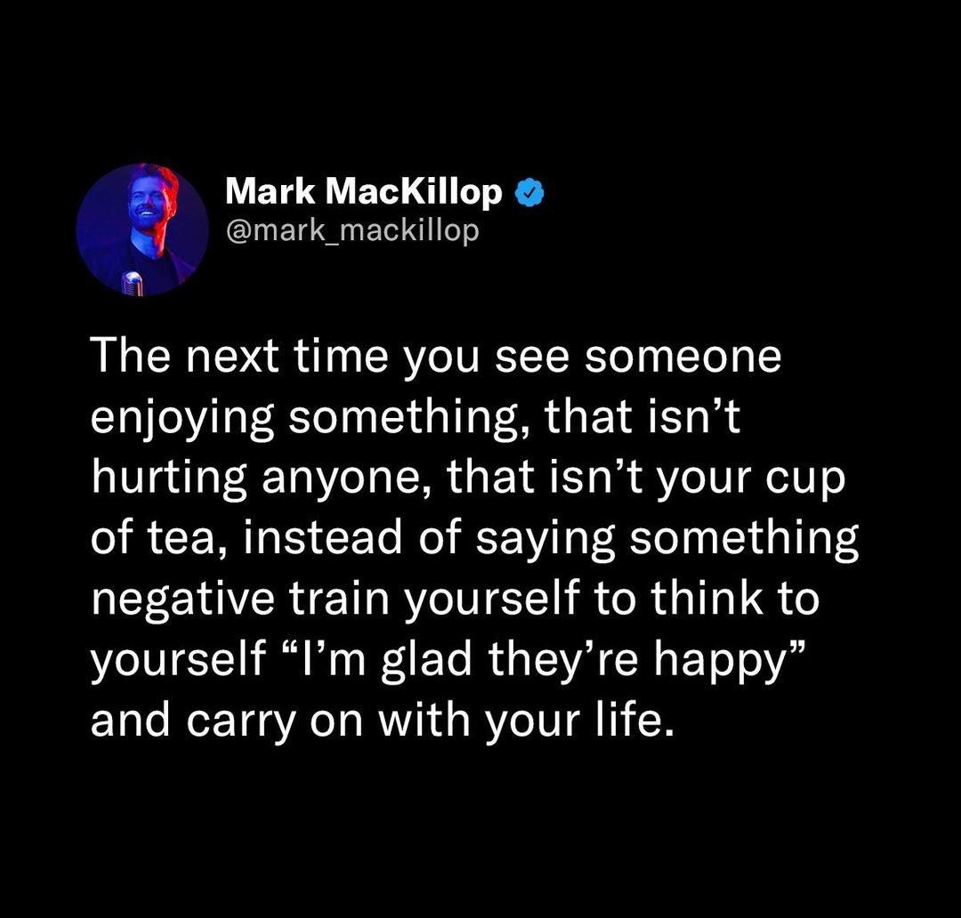 _ Mark MacKillop ElUELERIT The next time you see someone enjoying something that isnt hurting anyone that isnt your cup of tea instead of saying something negative train yourself to think to yourself Im glad theyre happy and carry on with your life