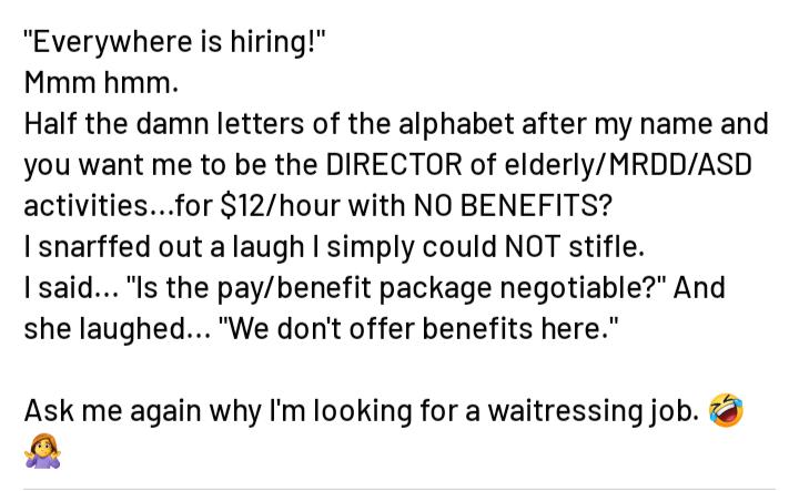 Everywhere is hiring Mmm hmm Half the damn letters of the alphabet after my name and you want me to be the DIRECTOR of elderlyMRDDASD activitiesfor 12hour with NO BENEFITS I snarffed out a laugh simply could NOT stifle Isaid Is the paybenefit package negotiable And she laughedWe dont offer benefits here Ask me again why Im looking for a waitressing job