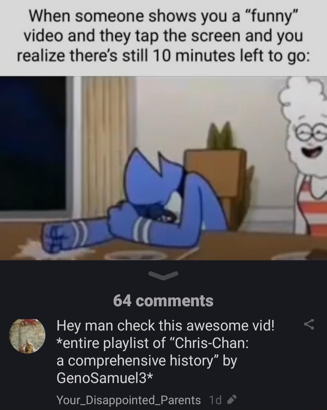 When someone shows you a funny video and they tap the screen and you realize theres still 10 minutes left to go 64 comments Ef Hey man check this awesome vid entire playlist of Chris Chan a comprehensive history by el GRET I R Your_Disappointed_Parents