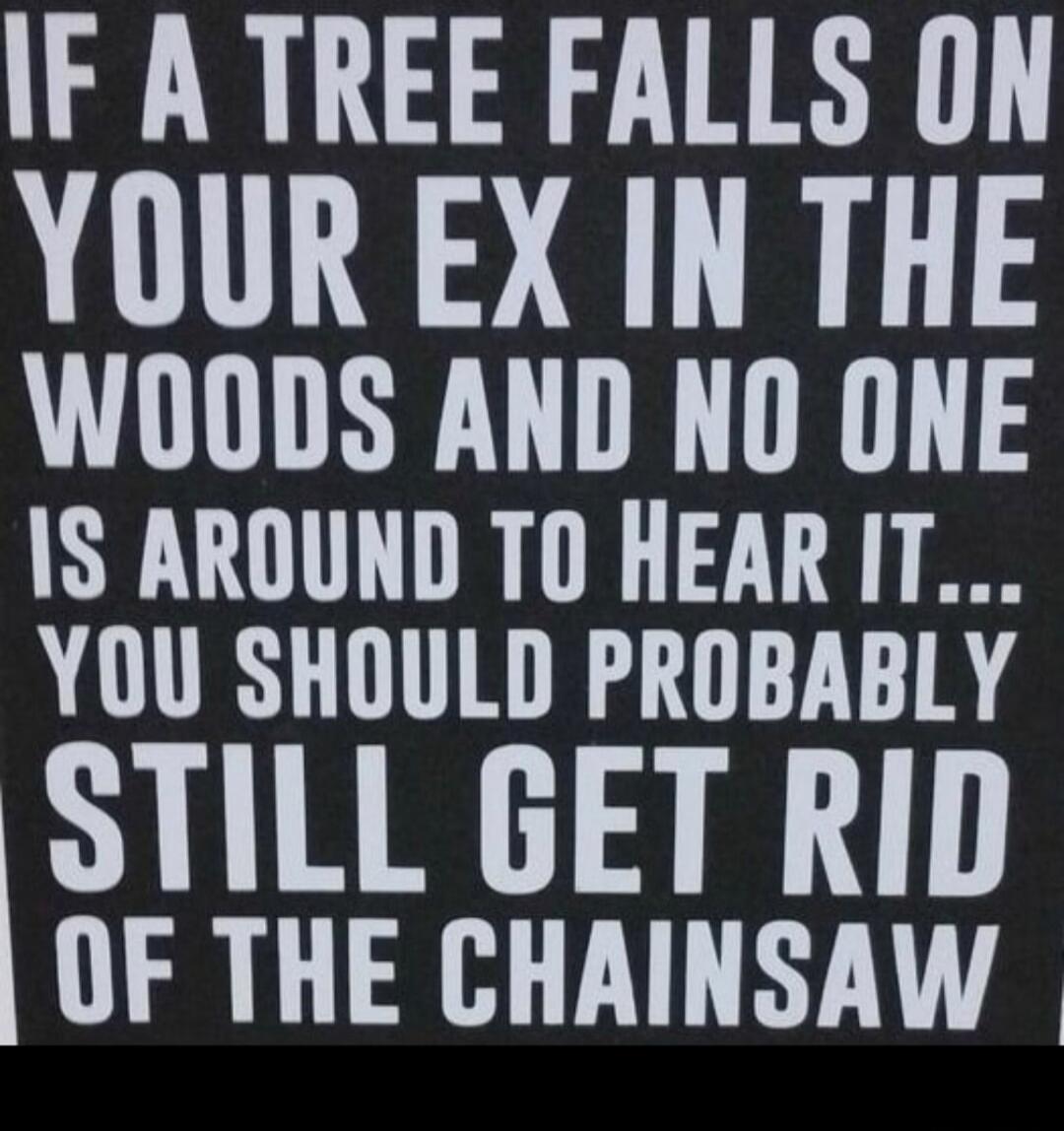 IF A TREE FALLS ON YOUR EX IN THE WOODS AND NO ONE IS AROUND TO HEAR IT... YOU SHOULD PROBABLY STILL GET RID OF THE CHAINSAW