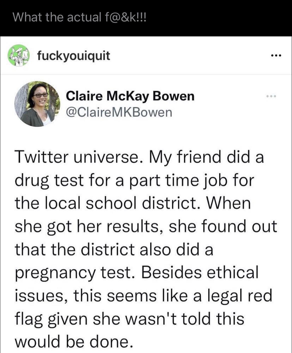 lf fuckyouiquit I Claire McKay Bowen ClaireMKBowen Twitter universe My friend did a drug test for a part time job for the local school district When she got her results she found out that the district also did a pregnancy test Besides ethical issues this seems like a legal red flag given she wasnt told this would be done