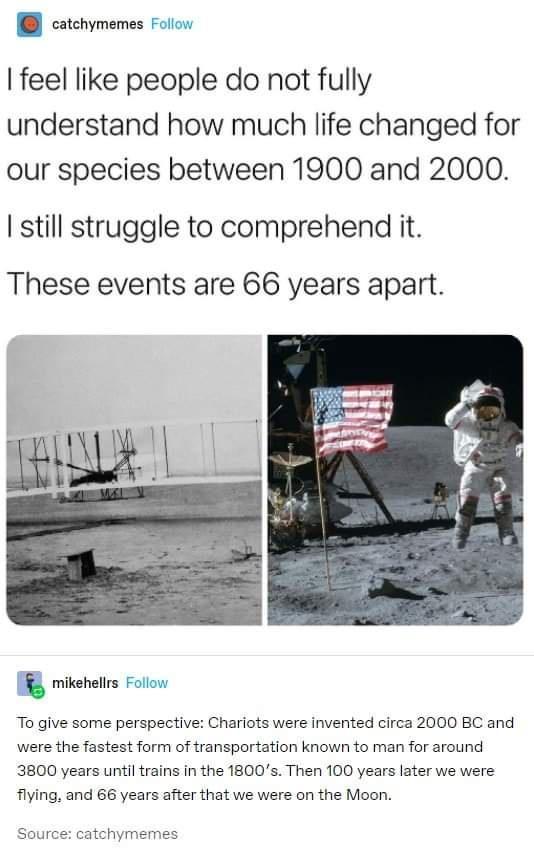 catchymemes Foliow feel like people do not fully understand how much life changed for our species between 1900 and 2000 still struggle to comprehend it These events are 66 years apart G mikehets P To give some perspective Chariots were invented circa 2000 BC and were the fastest form of transportation known to man for around 3800 years until trains in the 1800s Then 100 years later we were flying 