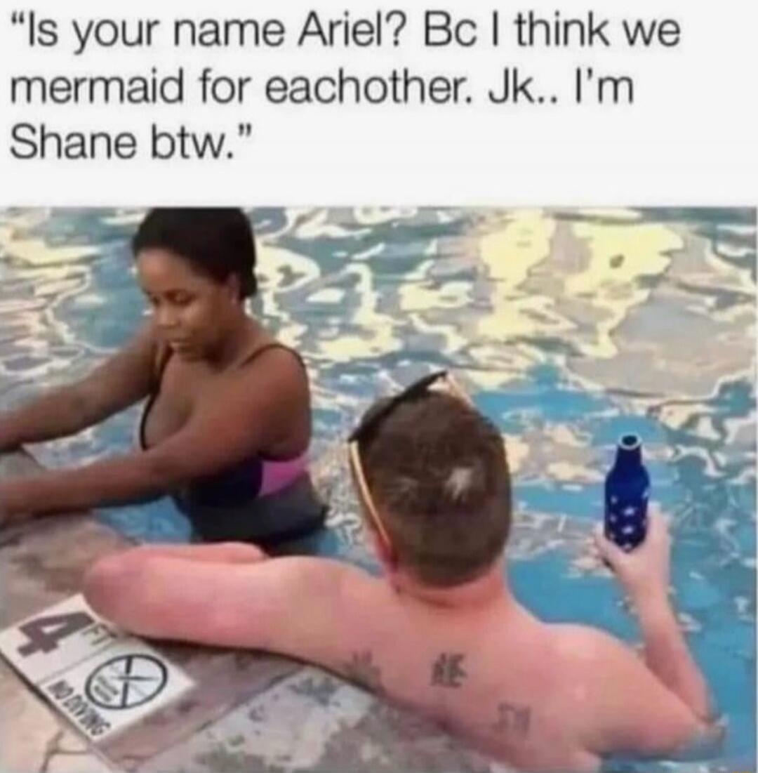 Is your name Ariel? Bc I think we mermaid for eachother. Jk.. I’m Shane btw.