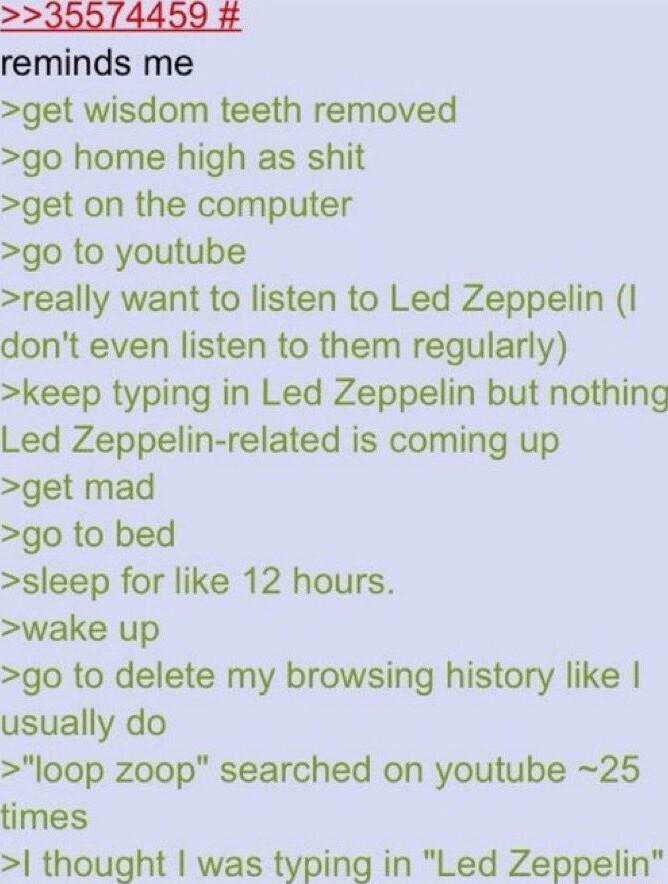 2230074499 reminds me get wisdom teeth removed go home high as shit get on the computer go to youtube really want to listen to Led Zeppelin I dont even listen to them regularly keep typing in Led Zeppelin but nothing Led Zeppelin related is coming up get mad go to bed sleep for like 12 hours wake up go to delete my browsing history like usually do loop zoop searched on youtube 25 times thought was