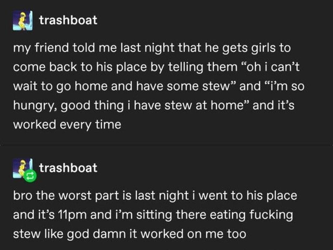 trashboat my friend told me last night that he gets girls to come back to his place by telling them oh i cant wait to go home and have some stew and im so VT ToToTo R T T R E VRS G A o T To N o worked every time trashboat bro the worst part is last night i went to his place and its 1lpm and Im sitting there eating fucking stew like god damn it worked on me too 40429 notes 0 2 O0 72