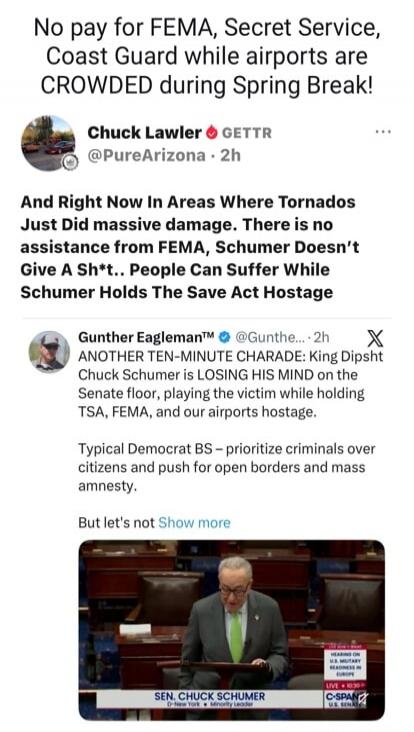 No pay for FEMA, Secret Service, Coast Guard while airports are CROWDED during Spring Break! And Right Now In Areas Where Tornados Just Did massive damage. There is no assistance from FEMA, Schumer Doesn't Give A Sh*t.. People Can Suffer While Schumer Holds The Save Act Hostage. ANOTHER TEN-MINUTE CHARADE: King Dipsht Chuck Schumer is LOSING HIS MI