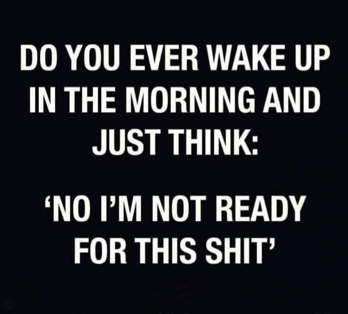 DO YOU EVER WAKE UP IN THE MORNING AND JUST THINK: 'NO I'M NOT READY FOR THIS SHIT'