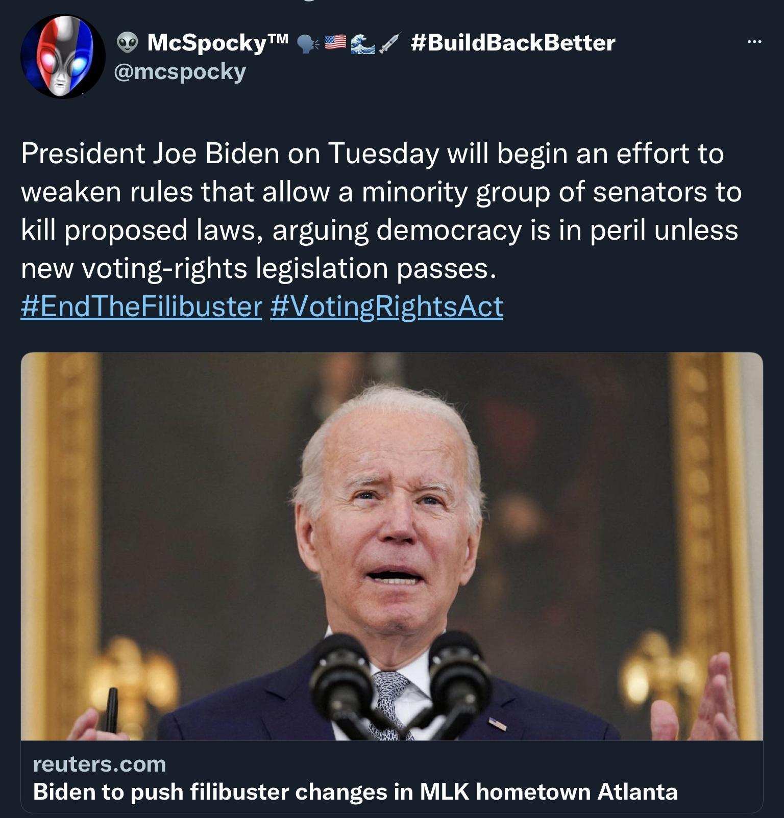 McSpocky BuildBackBetter mespocky President Joe Biden on Tuesday will begin an effort to weaken rules that allow a minority group of senators to Kl proposed laws arguing democracy is in peril unless new voting rights legislation passes EndTheFilibuster VotingRightsAct reuterscom Biden to push filibuster changes in MLK hometown Atlanta