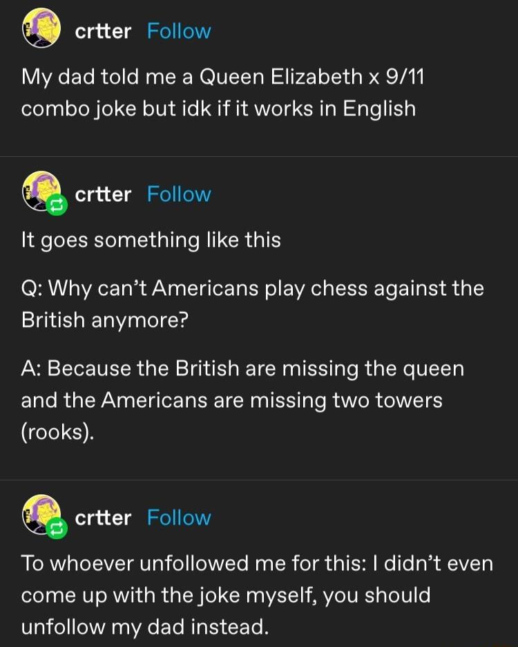 crtter Follow My dad told me a Queen Elizabeth x 911 combo joke but idk if it works in English Q crtter Follow It goes something like this Q Why cant Americans play chess against the British anymore A Because the British are missing the queen and the Americans are missing two towers GETON Q criter Follow To whoever unfollowed me for this didnt even come up with the joke myself you should unfollow 