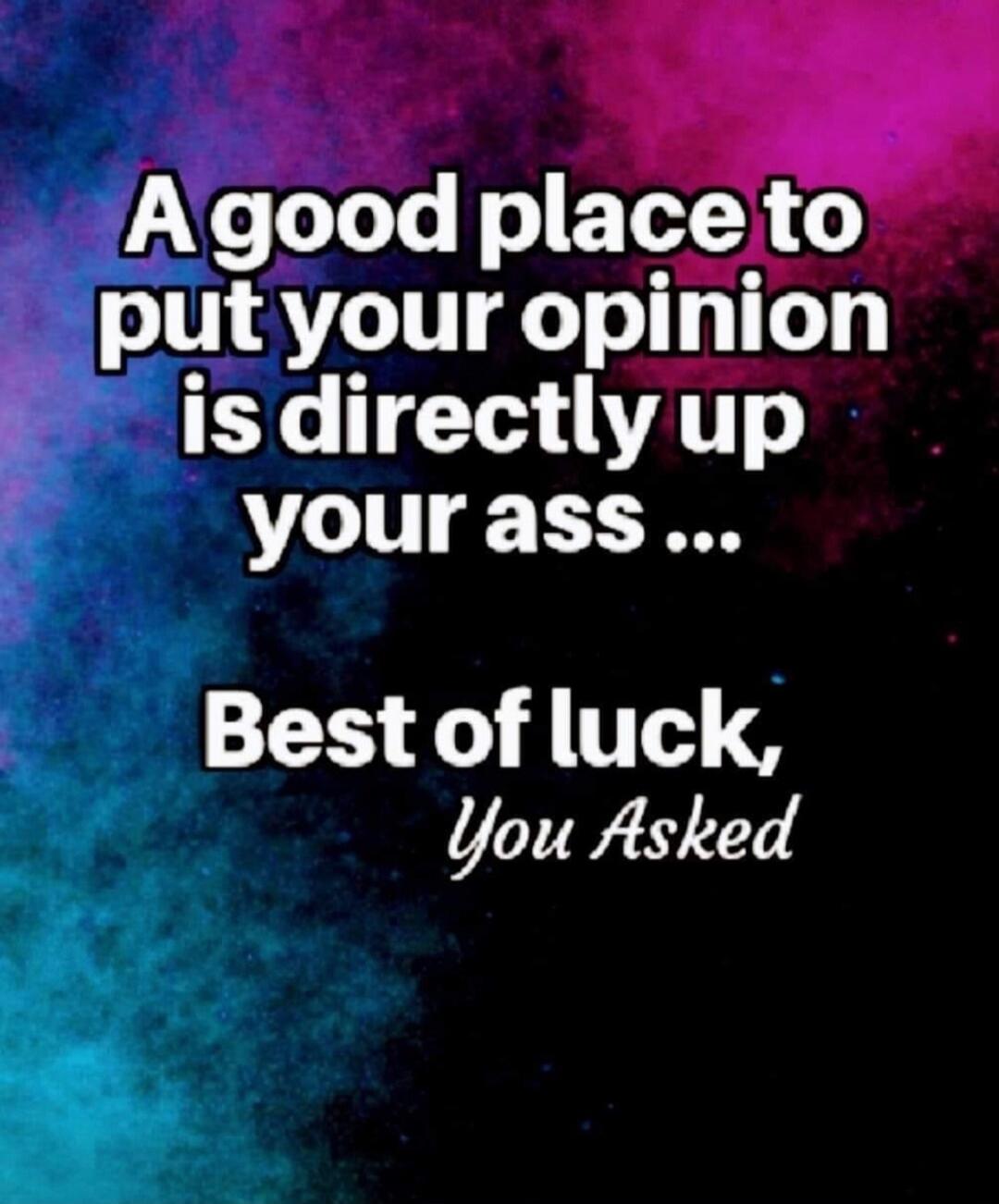 A good place to put your opinion is directly up your ass ... Best of luck, You Asked
