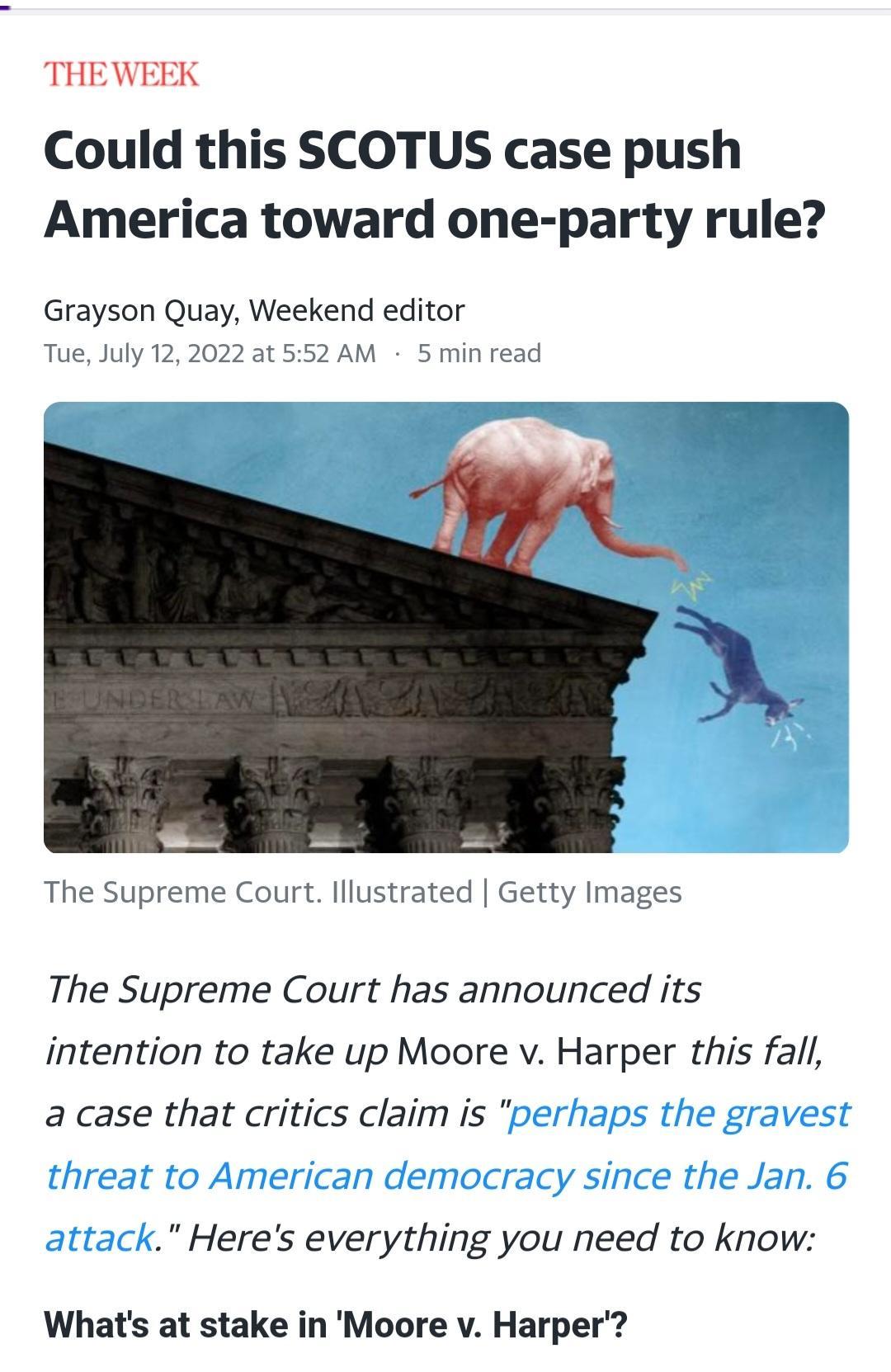 THEWEEK Could this SCOTUS case push America toward one party rule Grayson Quay Weekend editor t552AM 5 min read Tue July 122022 The Supreme Court lllustrated Getty Images The Supreme Court has announced its intention to take up Moore v Harper this fall a case that critics claim is perhaps the gravest threat to American democracy since the Jan 6 attack Heres everything you need to know Whats at sta