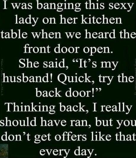 I was banging this sexy lady on her kitchen table when we heard the front door open. She said, “It’s my husband! Quick, try the back door!” Thinking back, I really should have ran, but you don’t get offers like that every day.