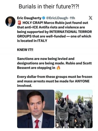 Burials in their future?!?! Eric Daugherty @EricLDaugh 11h HOLY CRAP! Marco Rubio just found out that anti-ICE Antifa riots and violence are being supported by INTERNATIONAL TERROR GROUPS that are well-funded — one of which is located in ITALY KNEW IT!! Sanctions are now being levied and designations are being made. Rubio and Scott Bessent are step