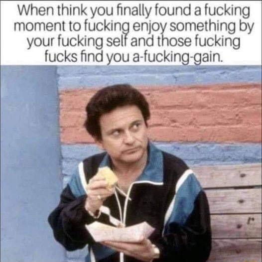 When think you finally found a fucking moment to fucking enjoy something by your fucking ucking If nnd those fucks find you a fucking gain