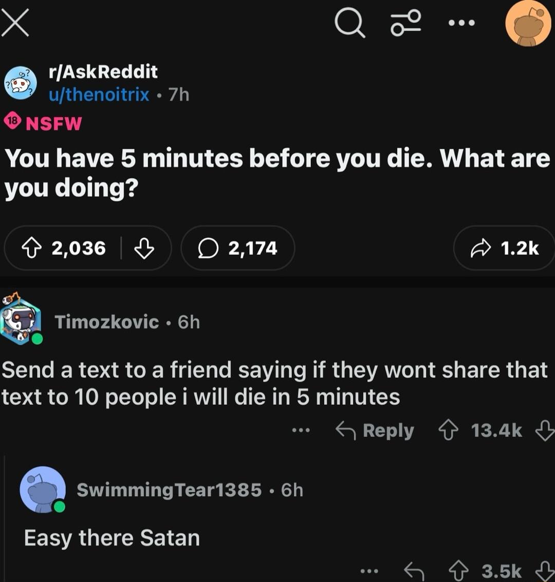 X Q rAskReddit ufthenoitrix 7h ONsFW You have 5 minutes before you die What are you doing 203 2178 A 12k Timozkovic 6h o SELCERGRAGERTENEEE I RGEAL I EICRGE text to 10 people i will die in 5 minutes Reply 134k SwimmingTear1385 6h EERGECREIED 4 35k