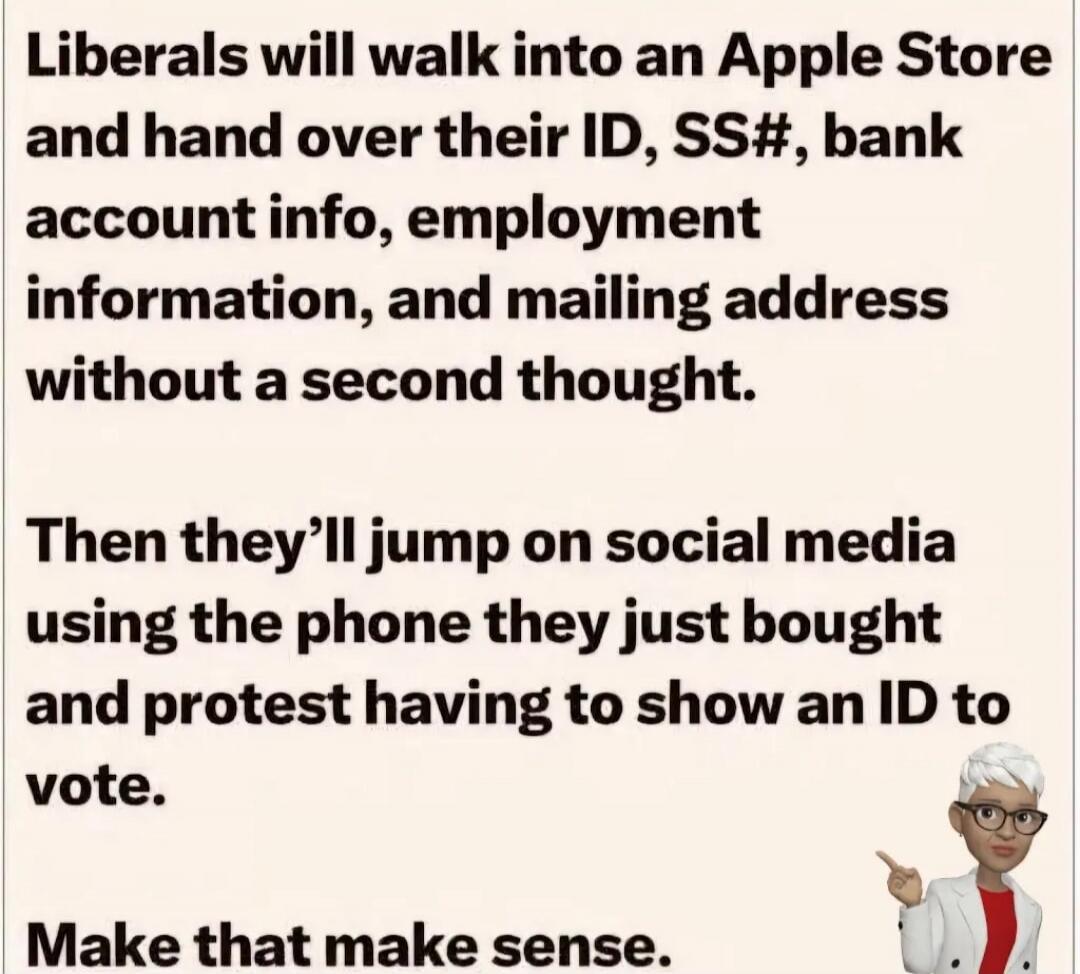 Liberals will walk into an Apple Store and hand over their ID, SS#, bank account info, employment information, and mailing address without a second thought. Then they'll jump on social media using the phone they just bought and protest having to show an ID to vote. Make that make sense.