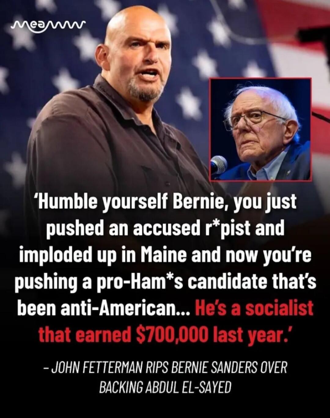 Humble yourself Bernie, you just pushed an accused r*pist and imploded up in Maine and now you're pushing a pro-Ham*s candidate that's been anti-American... He's a socialist that earned $700,000 last year. - JOHN FETTERMAN RIPS BERNIE SANDERS OVER BACKING ABDUL EL-SAYED