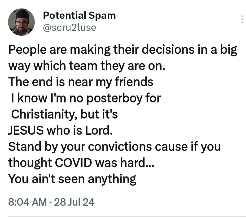 Potential Spam scru2luse People are making their decisions in a big way which team they are on The end is near my friends I know Im no posterboy for Christianity but its JESUS who is Lord Stand by your convictions cause if you thought COVID was hard You aint seen anything 804 AM 28 Jul 24