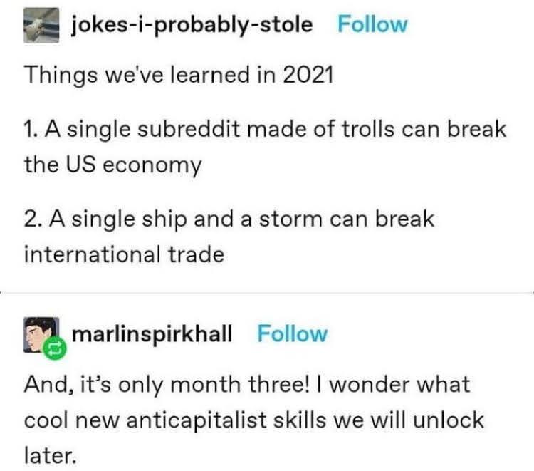 jokes i probably stole Follow Things weve learned in 2021 1 A single subreddit made of trolls can break the US economy 2 A single ship and a storm can break international trade marlinspirkhall Follow And its only month three wonder what cool new anticapitalist skills we will unlock later