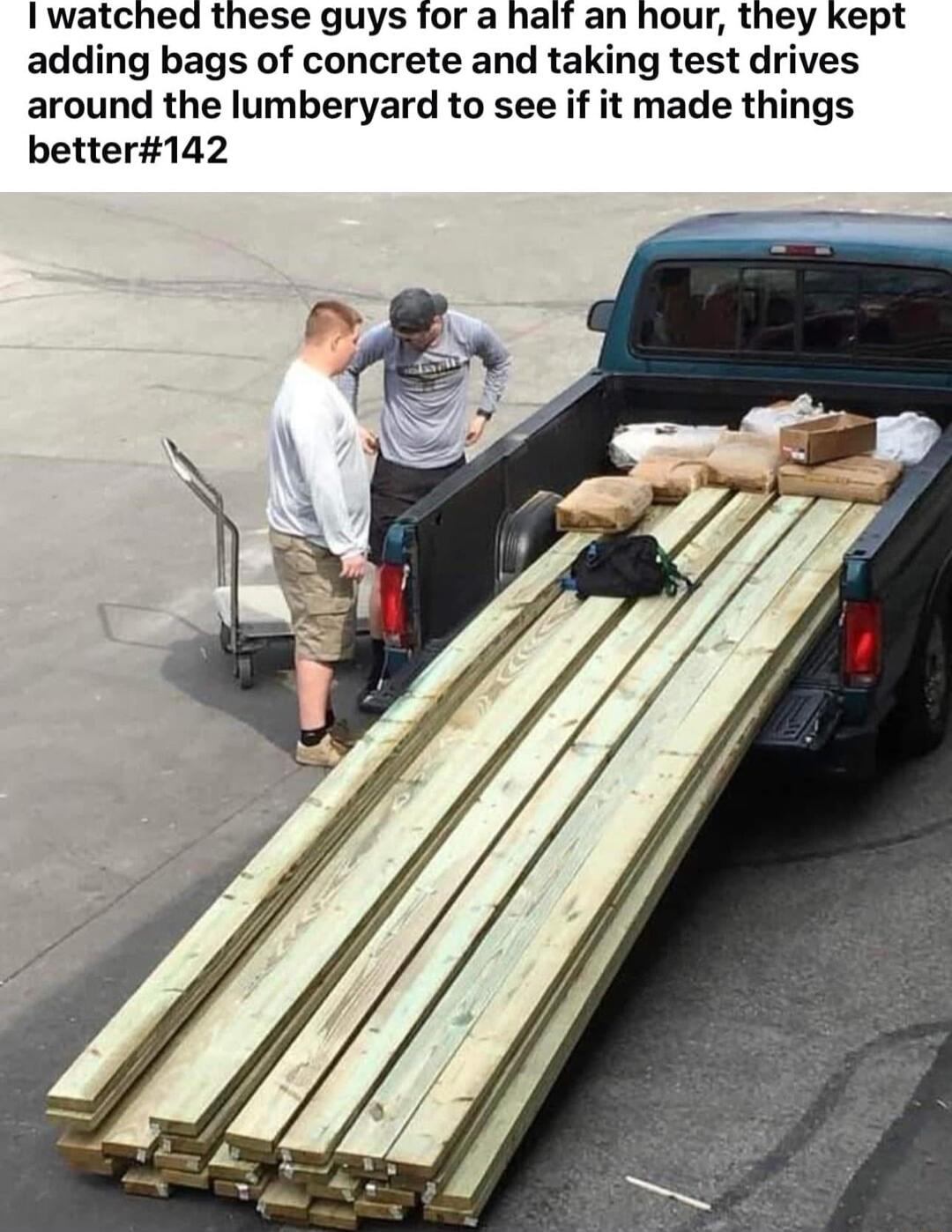 I watched these guys for a half an hour they kept adding bags of concrete and taking test drives around the lumberyard to see if it made things better142