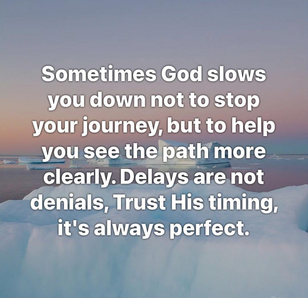 Sometimes God slows you down not to stop your journey, but to help you see the path more clearly. Delays are not denials, Trust His timing, it's always perfect.
