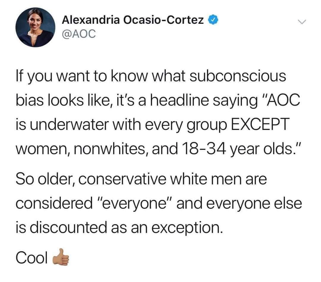 Alexandria Ocasio Cortez AOC If you want to know what subconscious bias looks like its a headline saying AOC is underwater with every group EXCEPT women nonwhites and 18 34 year olds So older conservative white men are considered everyone and everyone else is discounted as an exception Cool o