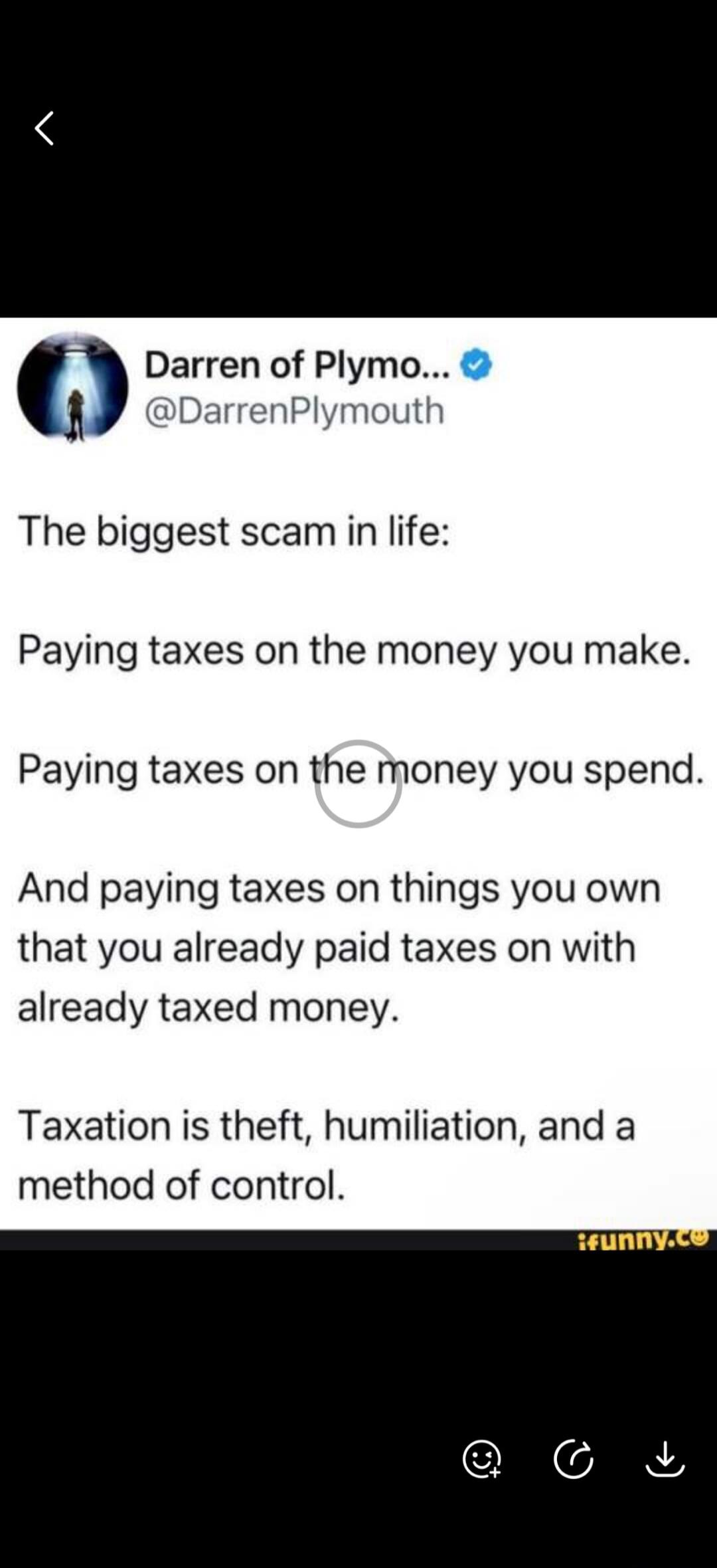 The biggest scam in life: Paying taxes on the money you make. Paying taxes on the money you spend. And paying taxes on things you own that you already paid taxes on with already taxed money. Taxation is theft, humiliation, and a method of control.