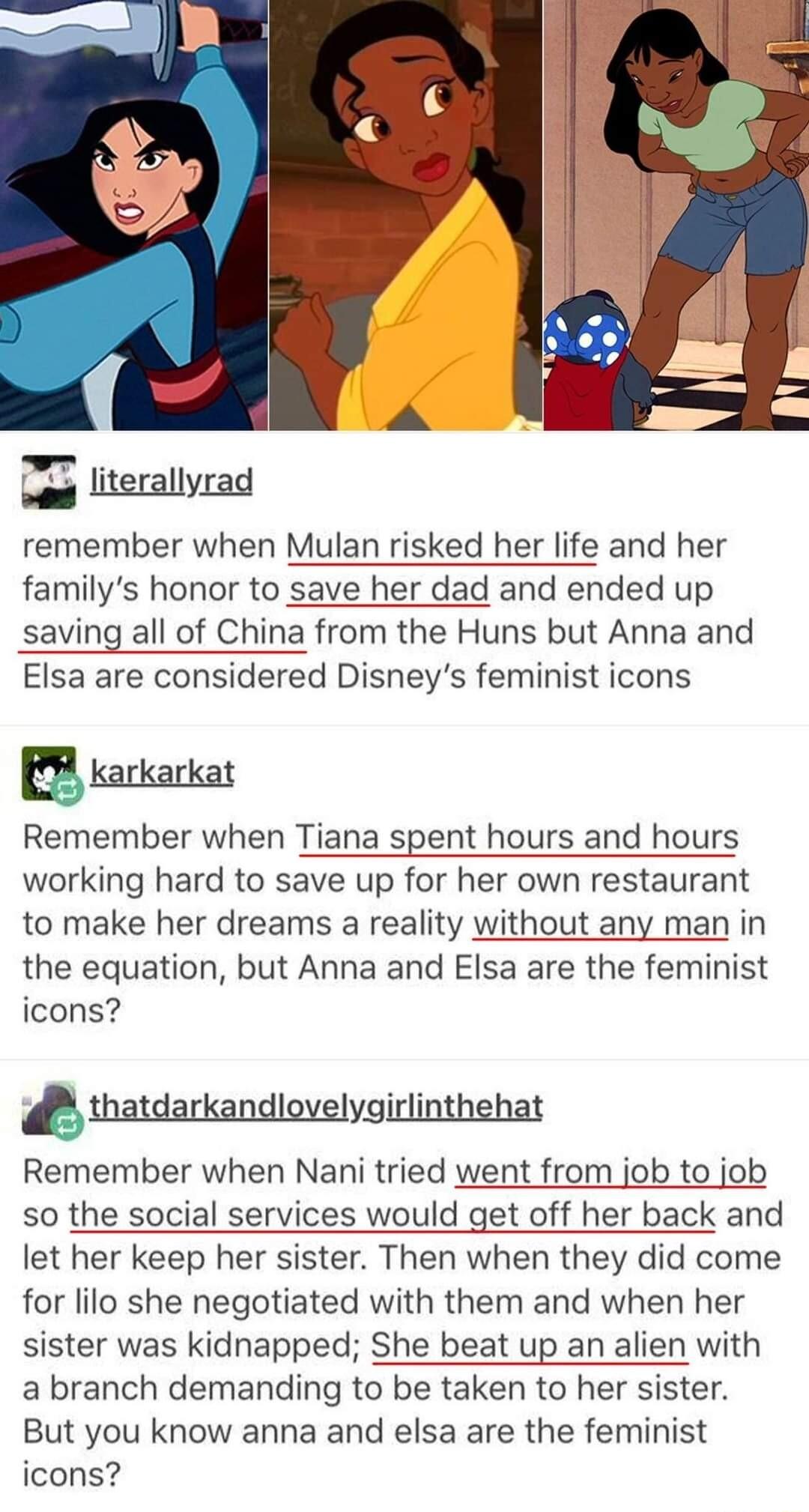 literallyrad remember when Mulan risked her life and her familys honor to save her dad and ended up saving all of China from the Huns but Anna and Elsa are considered Disneys feminist icons PR rarkarkat Remember when Tiana spent hours and hours working hard to save up for her own restaurant to make her dreams a reality without any man in the equation but Anna and Elsa are the feminist icons thatda