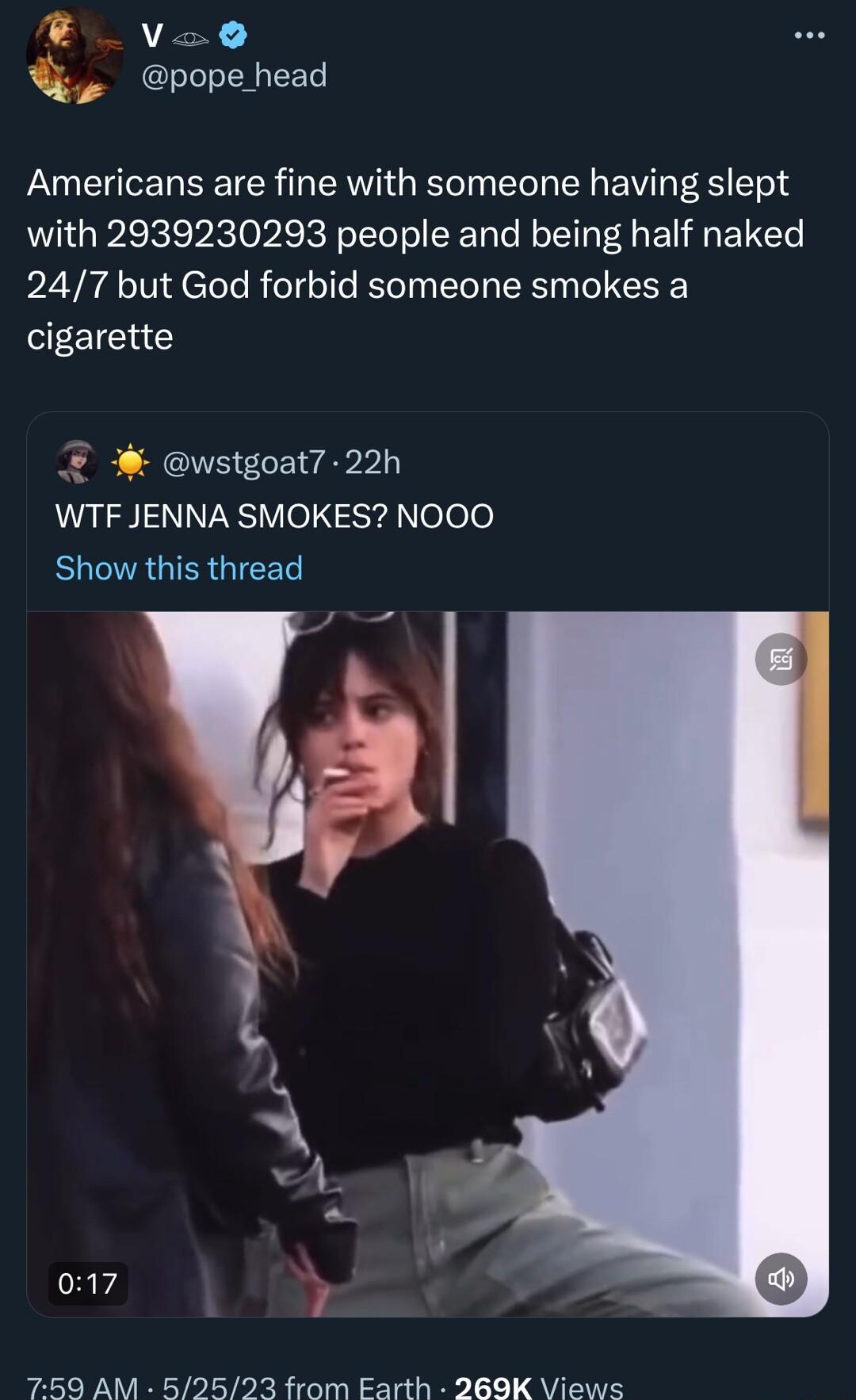 B Va0 pope_head Americans are fine with someone having slept with 2939230293 people and being half naked 247 but God forbid someone smokes a cigarette wstgoat7 22h WTF JENNA SMOKES NOOO Show this thread e 017 759 AM 52523 from Earth 269K Views