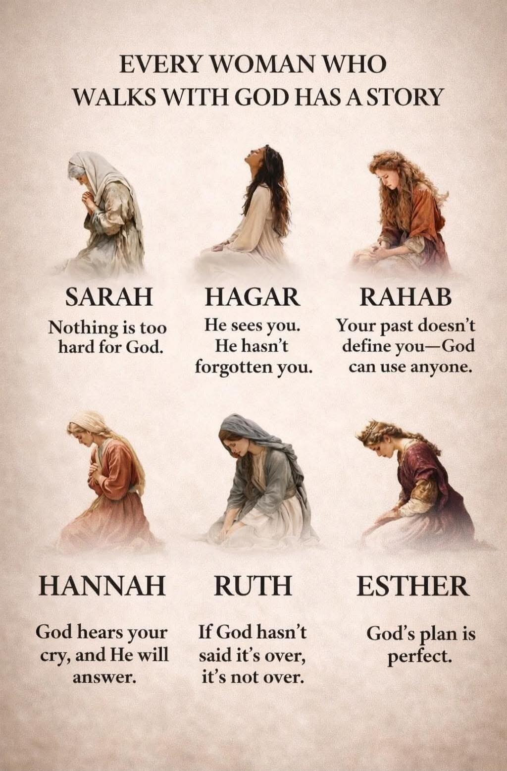 EVERY WOMAN WHO WALKS WITH GOD HAS A STORY
SARAH
Nothing is too hard for God.
HAGAR
He sees you. He hasn’t forgotten you.
RAHAB
Your past doesn’t define you—God can use anyone.
HANNAH
God hears your cry, and He will answer.
RUTH
If God hasn’t said it’s over, it’s not over.
ESTHER
God’s plan is perfect.