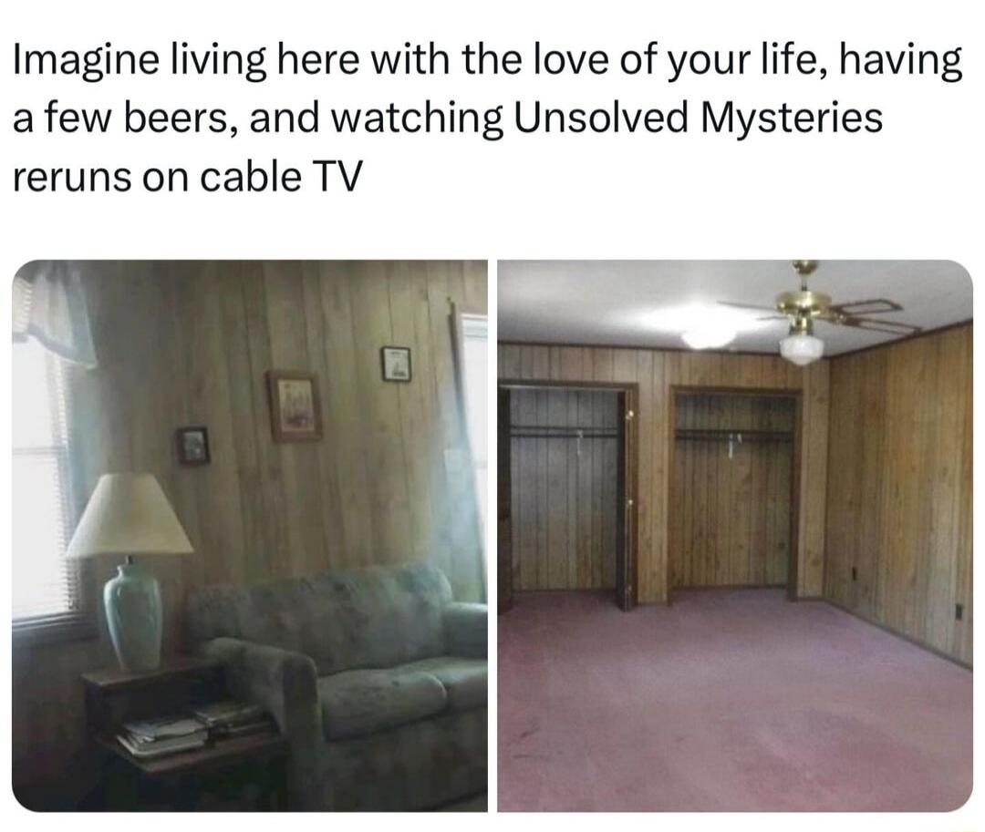 Imagine living here with the love of your life having afew beers and watching Unsolved Mysteries reruns on cable TV