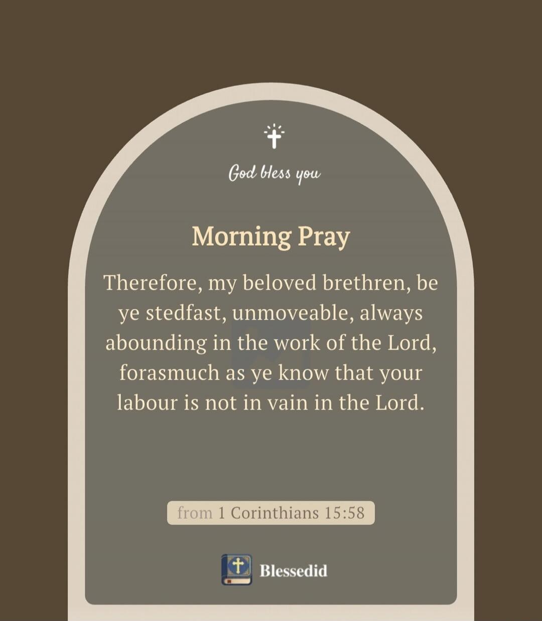 God bless you. Morning Prayer. Therefore, my beloved brethren, be ye steadfast, unmoveable, always abounding in the work of the Lord, forasmuch as ye know that your labour is not in vain in the Lord. From 1 Corinthians 15:58. Blessedid.