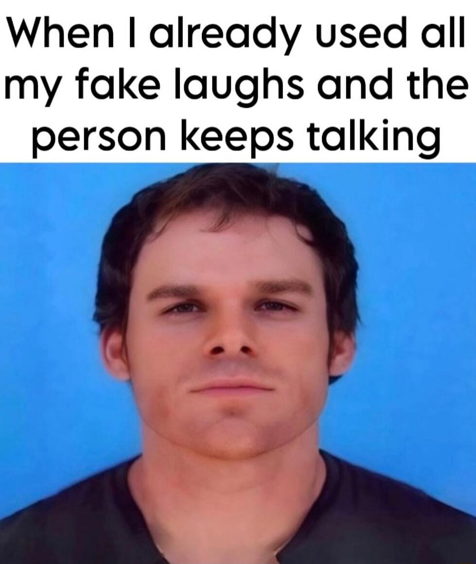 When I already used all my fake laughs and the person keeps talking