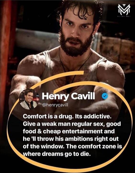 Henry Cavill
@henrycavill
Comfort is a drug. Its addictive. Give a weak man regular sex, good food & cheap entertainment and he'll throw his ambitions right out of the window. The comfort zone is where dreams go to die.