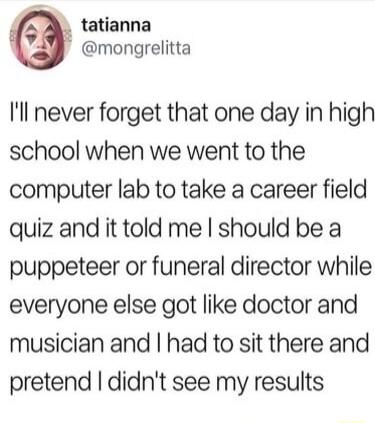 tatianna mongrelitta Il never forget that one day in high school when we went to the computer lab to take a career field quiz and it told me should be a puppeteer or funeral director while everyone else got like doctor and musician and had to sit there and pretend didnt see my results