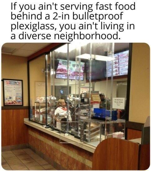 If you aint serving fast food behind a 2 in bulletproof plexiglass you aint living in a diverse nelghborhood