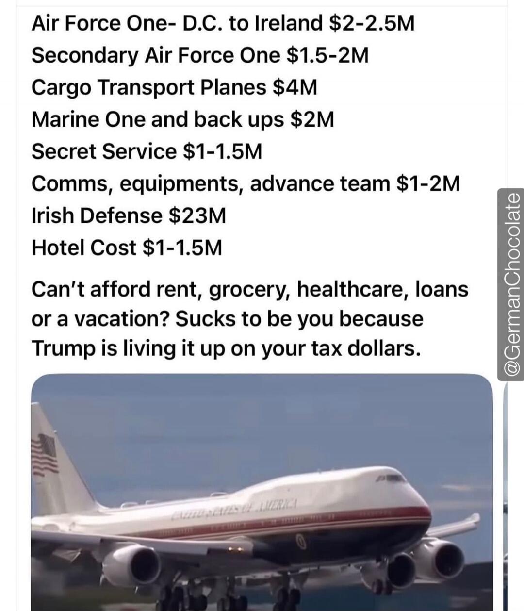 Air Force One- D.C. to Ireland $2-2.5M
Secondary Air Force One $1.5-2M
Cargo Transport Planes $4M
Marine One and back ups $2M
Secret Service $1-1.5M
Comms, equipments, advance team $1-2M
Irish Defense $23M
Hotel Cost $1-1.5M
Can't afford rent, grocery, healthcare, loans or a vacation? Sucks to be you because Trump is living it up on your tax dollar