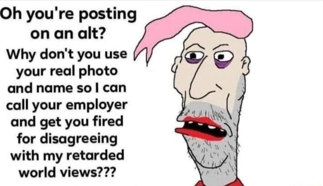 Oh youre posting on an alt Why dont you use your real photo and name so can call your employer and get you fired for disagreeing with my retarded world views