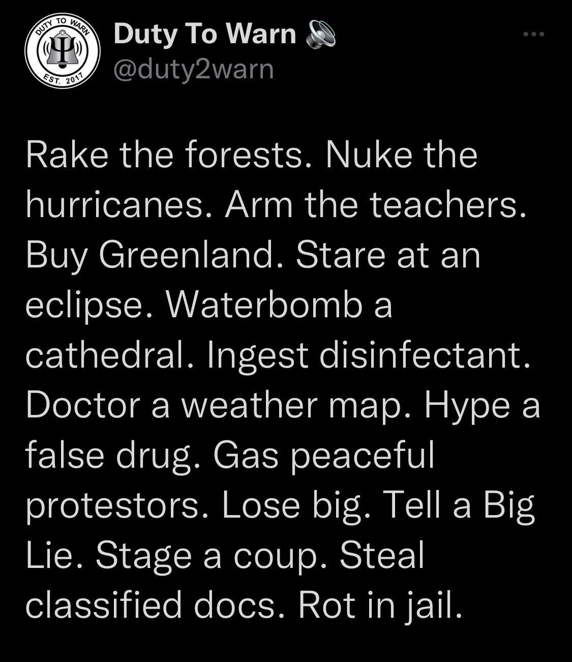 Duty To Warn LMPANETG RELCRUEREN RN ERGE hurricanes Arm the teachers Buy Greenland Stare at an eclipse Waterbomb a cathedral Ingest disinfectant Doctor a weather map Hype a false drug Gas peaceful protestors Lose big Tell a Big Lie Stage a coup Steal eIEEENjilTe e lolol M aleI A TaNETIN