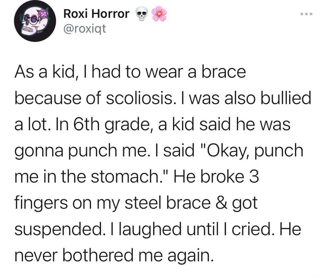 eoi Q Roxi Horror b eroxiat As akid had to wear a brace because of scoliosis was also bullied alot In 6th grade a kid said he was gonna punch me said Okay punch me in the stomach He broke 3 fingers on my steel brace got suspended laughed until cried He never bothered me again