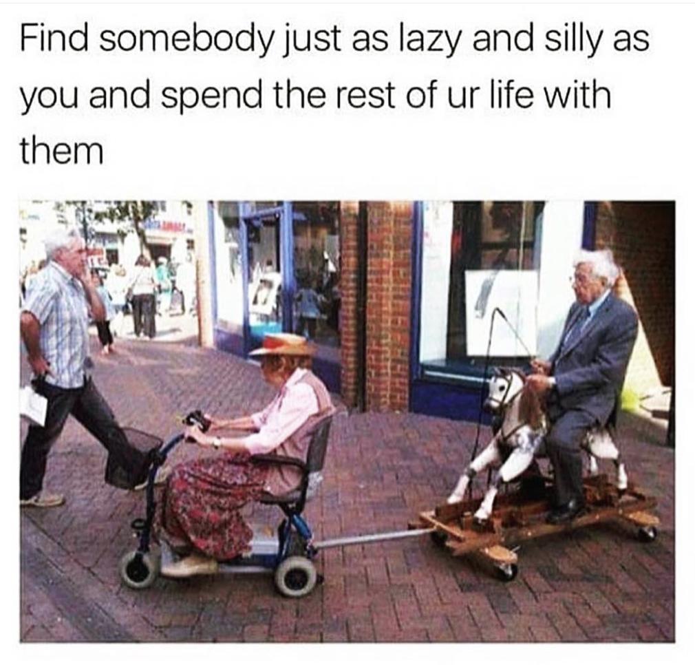Find somebody just as lazy and silly as you and spend the rest of ur life with