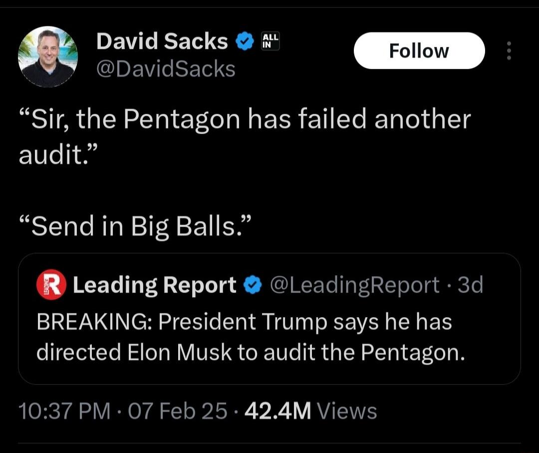 PEVEEEN GRS Foll CDEWLRERS Sir the Pentagon has failed another audit Send in Big Balls Leading Report LeadingReport 3d BREAKING President Trump says he has directed Elon Musk to audit the Pentagon 1037 PM 07 Feb 25 424M Views