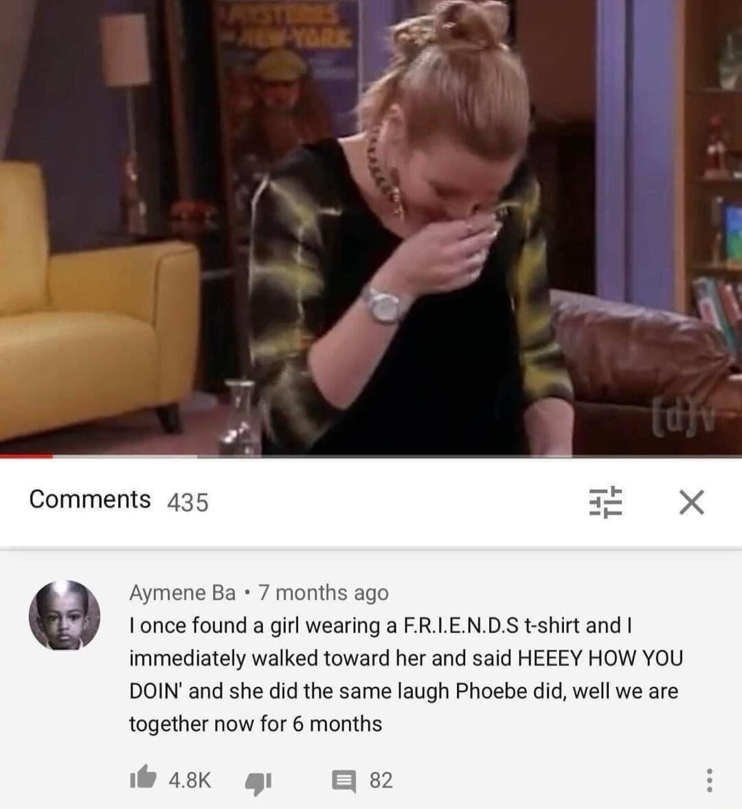 Comments 435 4 Aymene Ba 7 months ago Ionce found a girl wearing a FRLENDS t shirt and immediately walked toward her and said HEEEY HOW YOU DOINand she did the same laugh Phoebe did well we are together now for 6 months Wik g B
