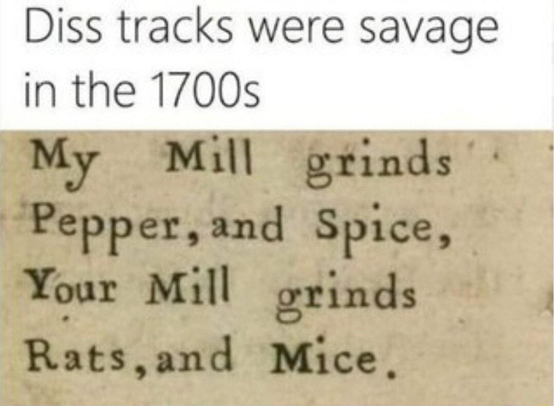 Diss tracks were savage in the 1700s My Mill grinds Pepper and Sptce Your Mill grinds Ratsand Mice