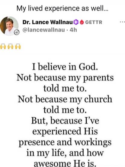 My lived experience as well...

Dr. Lance Wallnau • @lancewallnau

I believe in God. Not because my parents told me to. Not because my church told me to. But, because I’ve experienced His presence and workings in my life, and how awesome He is.