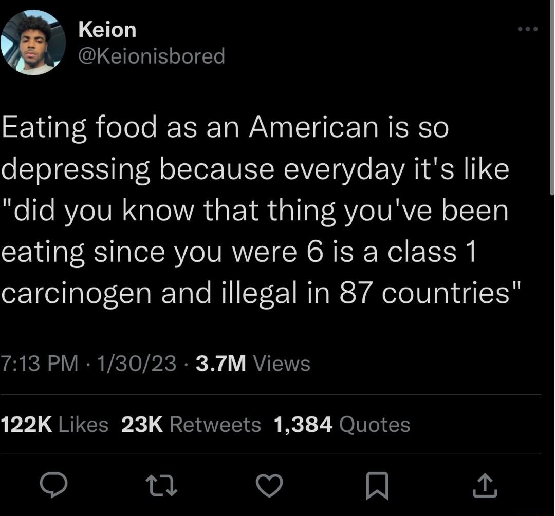 Keion y CLCILIELTTE Eating food as an American is so depressing because everyday its like did you know that thing youve been eating since you were 6 is a class 1 carcinogen and illegal in 87 countries 713 PM 13023 37TM Views PPLQREEER QRERTEECN Fc 7 Ol EE u o A
