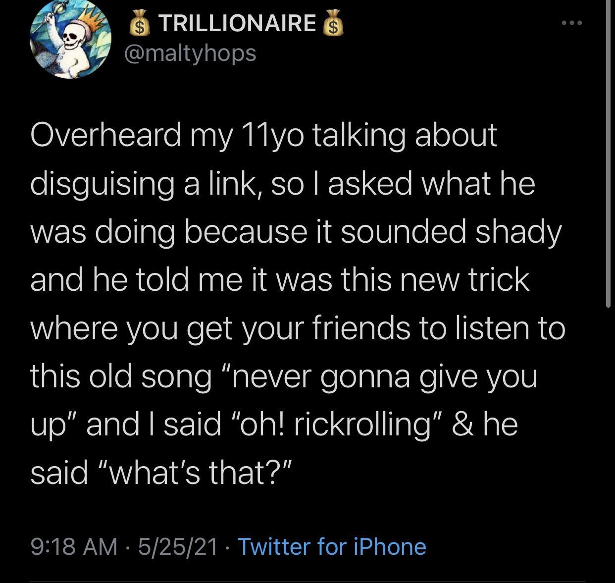 2 TRILLIONAIRE QInEl1aYaleelS Overheard my 11yo talking about disguising a link so asked what he WzzEXe ogle olsTerUISIRI EsTelUgle Slo BS g FoTo Y and he told me it was this new trick where you get your friends to listen to gXele KToaleRualV I o algtReYsRY 01V up and said oh rickrolling he said whats that SR RSN IRCY 25T 7 I V1 o T o gl 24 gTo 9
