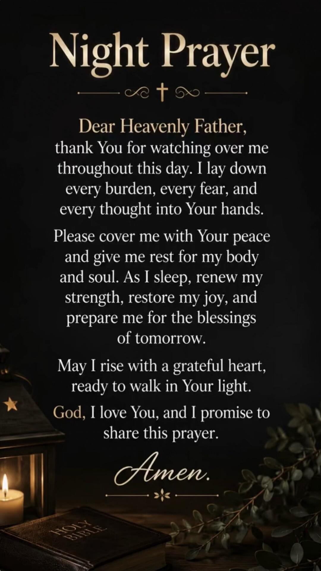 Night Prayer Dear Heavenly Father, thank You for watching over me throughout this day. I lay down every burden, every fear, and every thought into Your hands. Please cover me with Your peace and give me rest for my body and soul. As I sleep, renew my strength, restore my joy, and prepare me for the blessings of tomorrow. May I rise with a grateful 